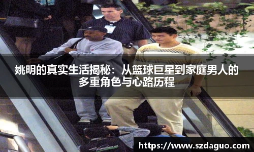 姚明的真实生活揭秘：从篮球巨星到家庭男人的多重角色与心路历程