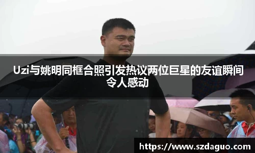 Uzi与姚明同框合照引发热议两位巨星的友谊瞬间令人感动