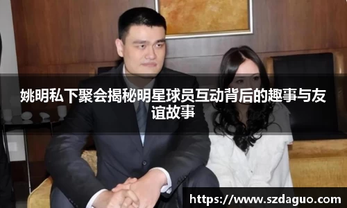 姚明私下聚会揭秘明星球员互动背后的趣事与友谊故事