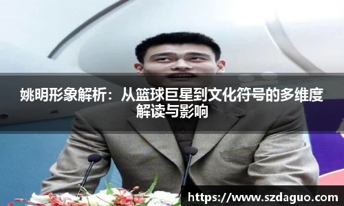 姚明形象解析：从篮球巨星到文化符号的多维度解读与影响