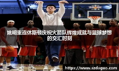 姚明重返休斯顿庆祝火箭队辉煌成就与篮球梦想的交汇时刻